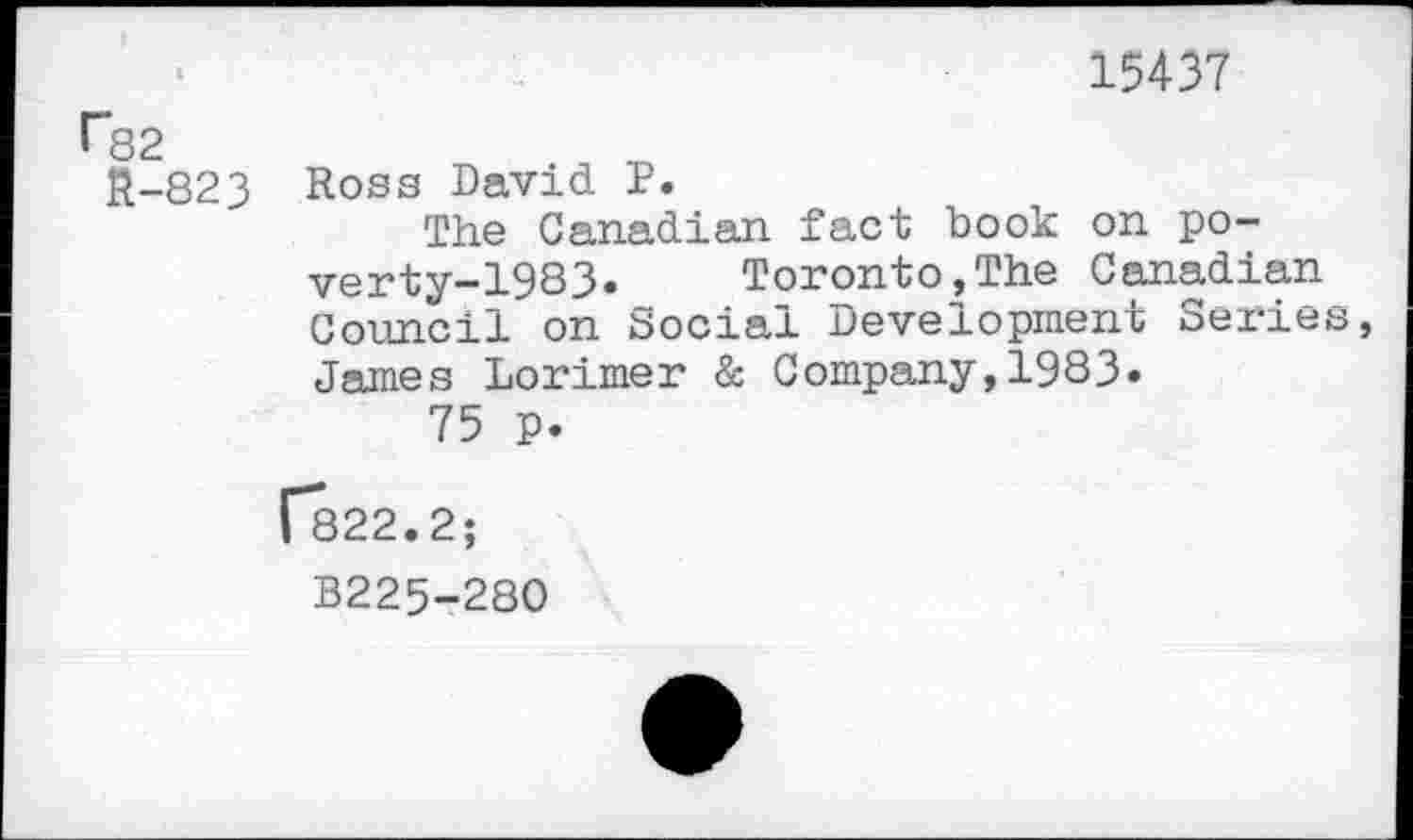 ﻿15437 r82
R-823 Ross David P.
The Canadian fact book on poverty-1983. Toronto,The Canadian Council on Social Development Series James Lorimer & Company,1983« 75 p.
[822.2;
B225-280